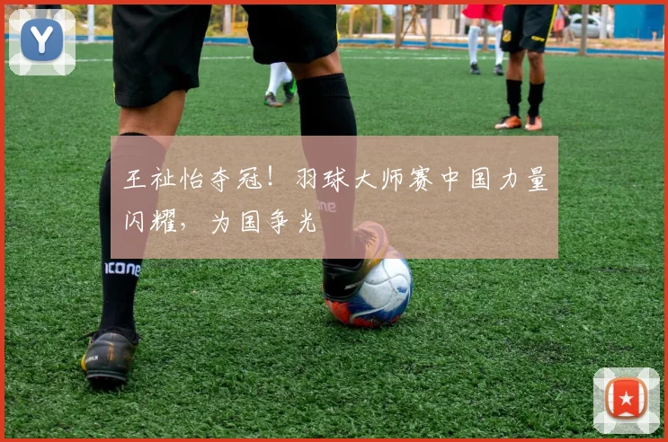 王祉怡夺冠!羽球大师赛中国力量闪耀,为国争光