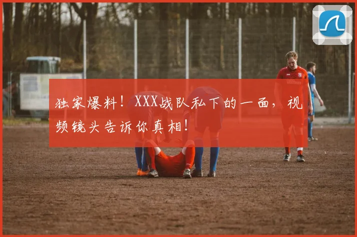 独家爆料！XXX战队私下的一面，视频镜头告诉你真相！