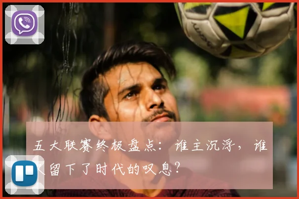 五大联赛终极盘点:谁主沉浮,谁又留下了时代的叹息?