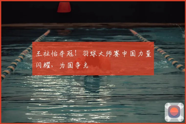 王祉怡夺冠!羽球大师赛中国力量闪耀,为国争光
