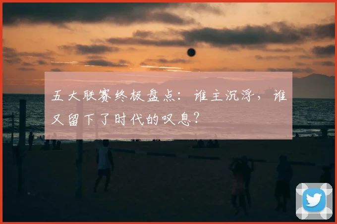 五大联赛终极盘点:谁主沉浮,谁又留下了时代的叹息?
