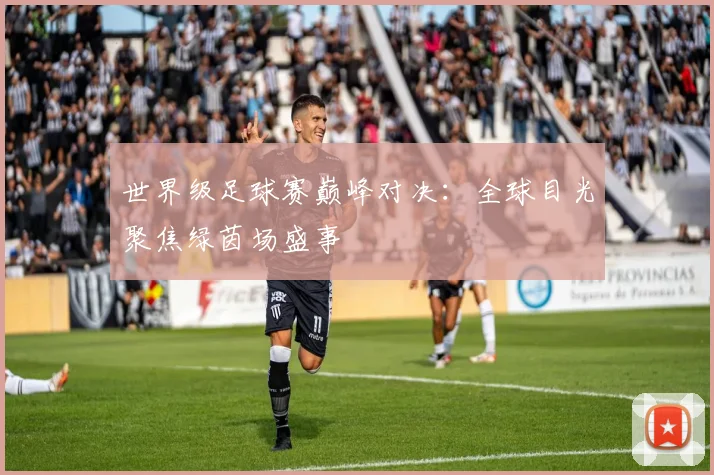 世界级足球赛巅峰对决:全球目光聚焦绿茵场盛事