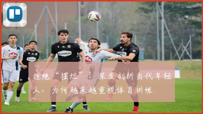 拒绝“摆烂”!深度剖析当代年轻人,为何越来越重视体育训练